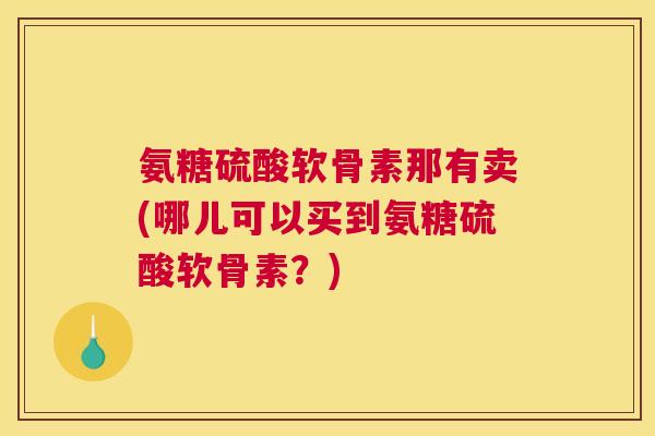 氨糖硫酸软骨素那有卖(哪儿可以买到氨糖硫酸软骨素？)