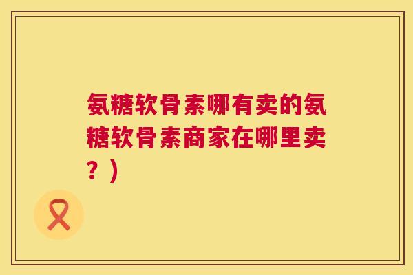 氨糖软骨素哪有卖的氨糖软骨素商家在哪里卖？)
