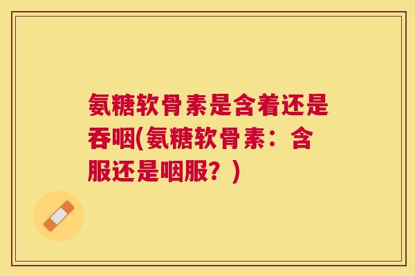氨糖软骨素是含着还是吞咽(氨糖软骨素：含服还是咽服？)