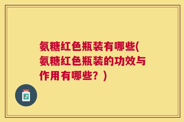 氨糖红色瓶装有哪些(氨糖红色瓶装的功效与作用有哪些？)