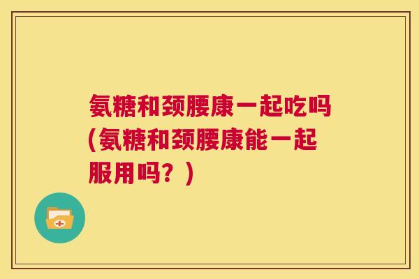 氨糖和颈腰康一起吃吗(氨糖和颈腰康能一起服用吗？)