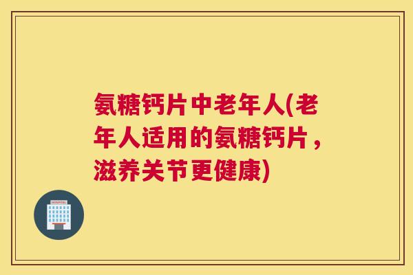 氨糖钙片中老年人(老年人适用的氨糖钙片，滋养关节更健康)