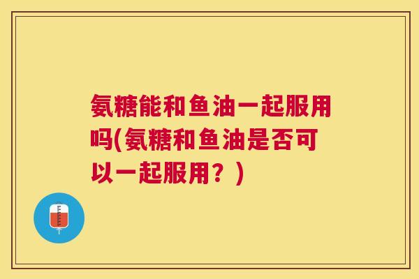 氨糖能和鱼油一起服用吗(氨糖和鱼油是否可以一起服用？)
