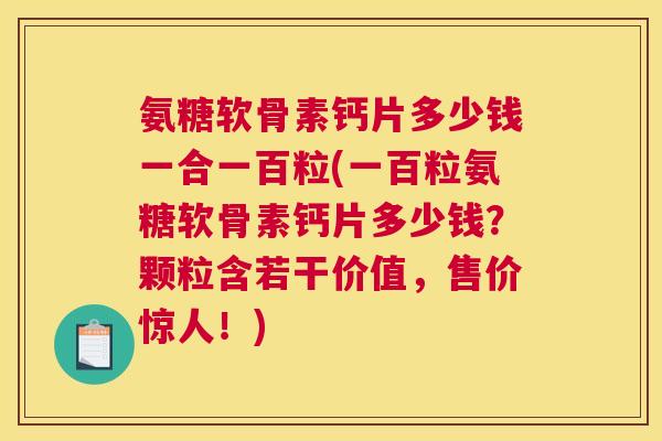 氨糖软骨素钙片多少钱一合一百粒(一百粒氨糖软骨素钙片多少钱？颗粒含若干价值，售价惊人！)