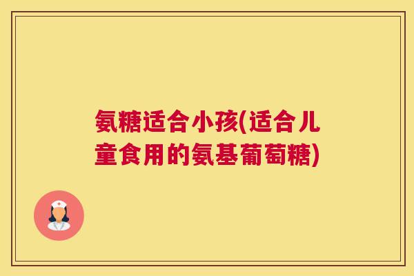 氨糖适合小孩(适合儿童食用的氨基葡萄糖)
