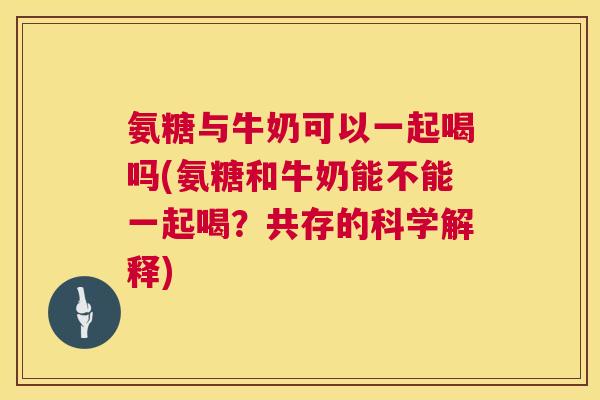 氨糖与牛奶可以一起喝吗(氨糖和牛奶能不能一起喝？共存的科学解释)