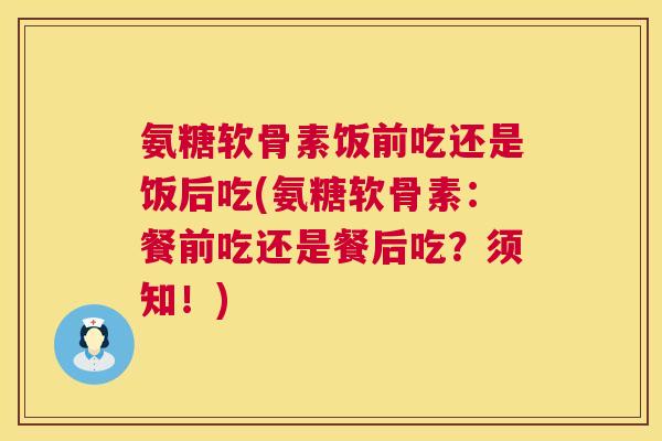 氨糖软骨素饭前吃还是饭后吃(氨糖软骨素：餐前吃还是餐后吃？须知！)