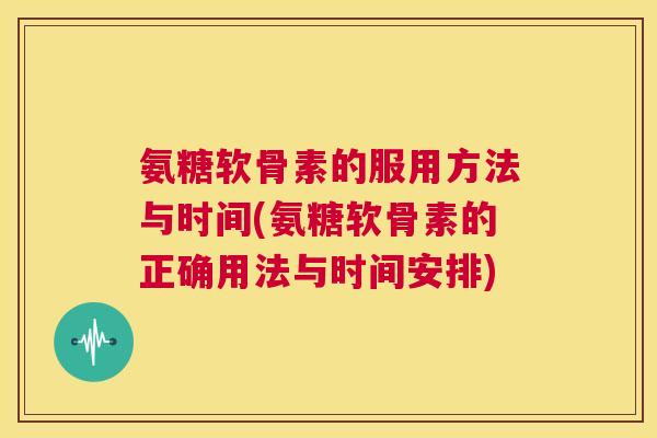 氨糖软骨素的服用方法与时间(氨糖软骨素的正确用法与时间安排)