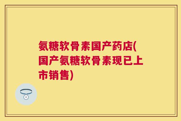 氨糖软骨素国产药店(国产氨糖软骨素现已上市销售)