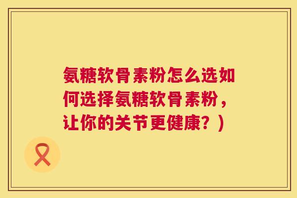 氨糖软骨素粉怎么选如何选择氨糖软骨素粉，让你的关节更健康？)