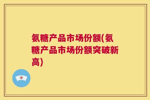 氨糖产品市场份额(氨糖产品市场份额突破新高)