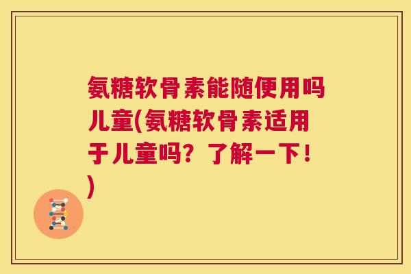 氨糖软骨素能随便用吗儿童(氨糖软骨素适用于儿童吗？了解一下！)