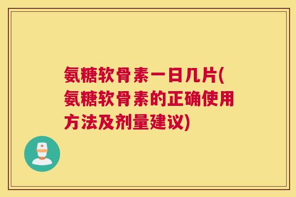 氨糖软骨素一日几片(氨糖软骨素的正确使用方法及剂量建议)