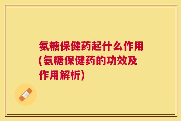 氨糖保健药起什么作用(氨糖保健药的功效及作用解析)