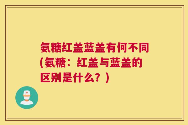 氨糖红盖蓝盖有何不同(氨糖：红盖与蓝盖的区别是什么？)