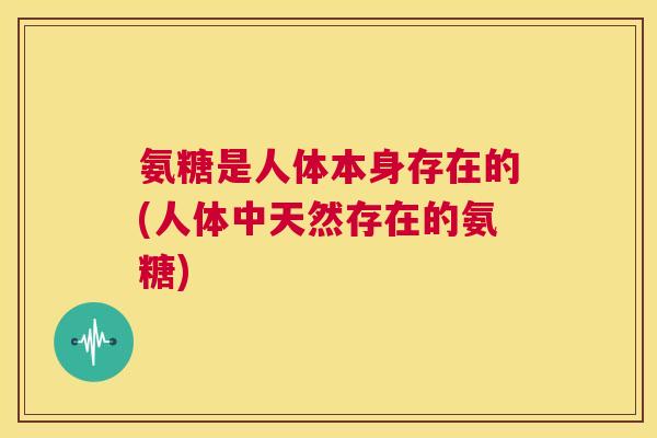 氨糖是人体本身存在的(人体中天然存在的氨糖)