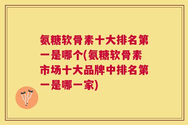 氨糖软骨素十大排名第一是哪个(氨糖软骨素市场十大品牌中排名第一是哪一家)