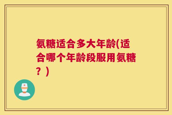 氨糖适合多大年龄(适合哪个年龄段服用氨糖？)