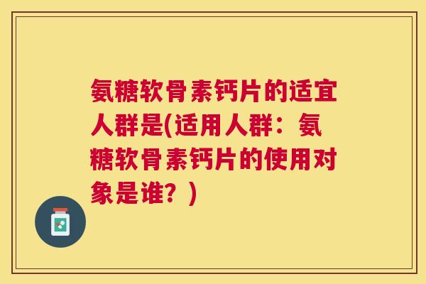 氨糖软骨素钙片的适宜人群是(适用人群：氨糖软骨素钙片的使用对象是谁？)