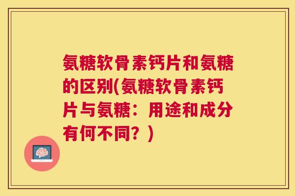 氨糖软骨素钙片和氨糖的区别(氨糖软骨素钙片与氨糖：用途和成分有何不同？)