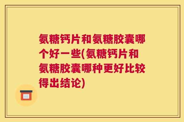 氨糖钙片和氨糖胶囊哪个好一些(氨糖钙片和氨糖胶囊哪种更好比较得出结论)