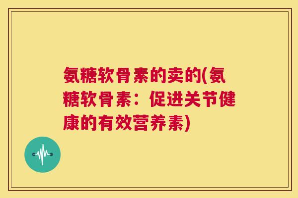 氨糖软骨素的卖的(氨糖软骨素：促进关节健康的有效营养素)