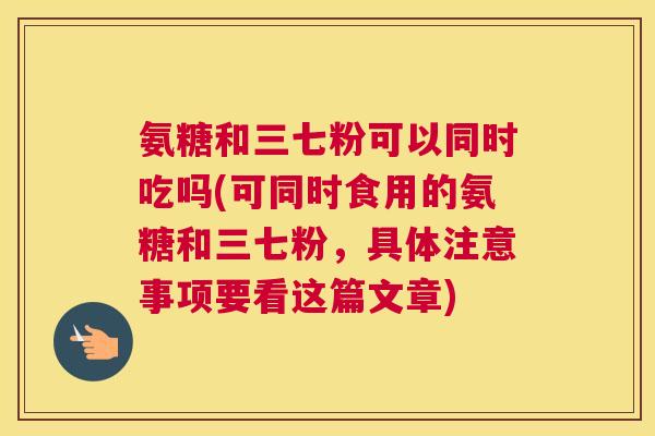 氨糖和三七粉可以同时吃吗(可同时食用的氨糖和三七粉，具体注意事项要看这篇文章)