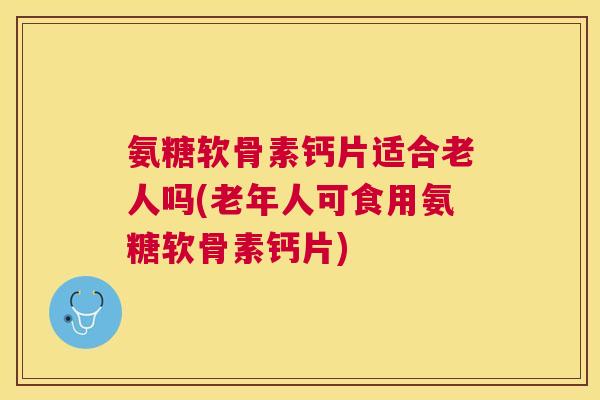 氨糖软骨素钙片适合老人吗(老年人可食用氨糖软骨素钙片) 氨糖软骨素钙片适合老人吗(老年人可食用氨糖软骨素钙片)