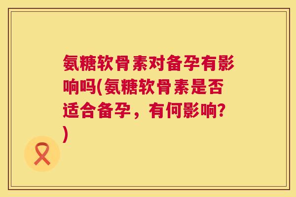 氨糖软骨素对备孕有影响吗(氨糖软骨素是否适合备孕，有何影响？)