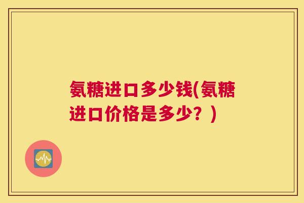 氨糖进口多少钱(氨糖进口价格是多少？)