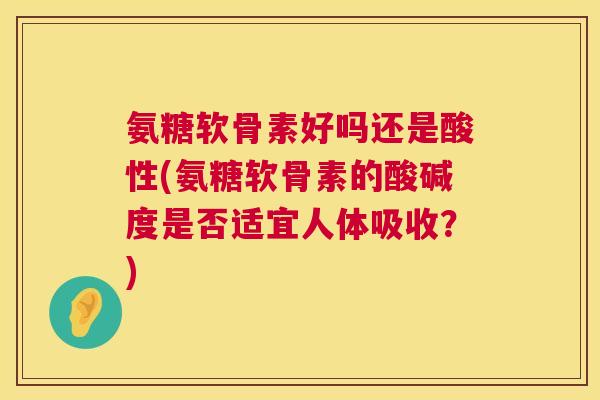 氨糖软骨素好吗还是酸性(氨糖软骨素的酸碱度是否适宜人体吸收？)