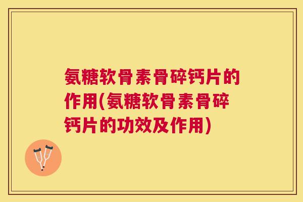 氨糖软骨素骨碎钙片的作用(氨糖软骨素骨碎钙片的功效及作用)
