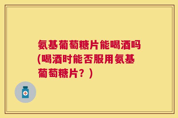 氨基葡萄糖片能喝酒吗(喝酒时能否服用氨基葡萄糖片？)