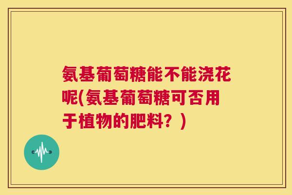 氨基葡萄糖能不能浇花呢(氨基葡萄糖可否用于植物的肥料？)