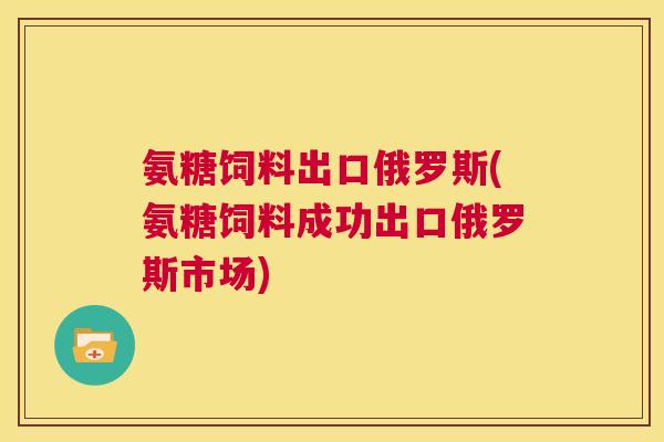 氨糖饲料出口俄罗斯(氨糖饲料成功出口俄罗斯市场)