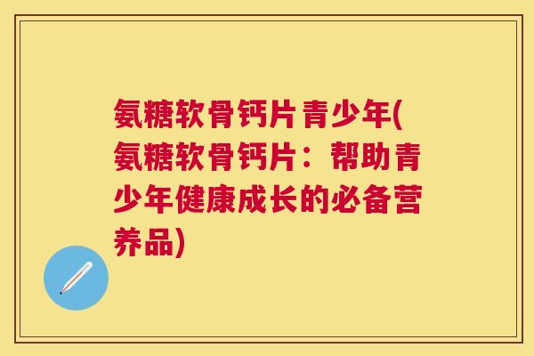 氨糖软骨钙片青少年(氨糖软骨钙片：帮助青少年健康成长的必备营养品)