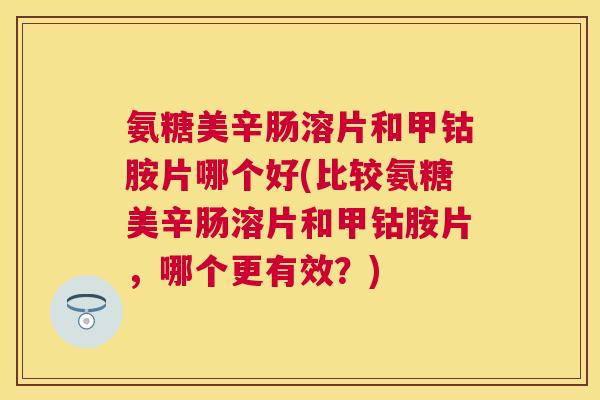 氨糖美辛肠溶片和甲钴胺片哪个好(比较氨糖美辛肠溶片和甲钴胺片，哪个更有效？)