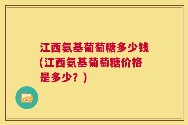 江西氨基葡萄糖多少钱(江西氨基葡萄糖价格是多少？)