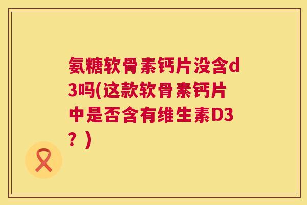 氨糖软骨素钙片没含d3吗(这款软骨素钙片中是否含有维生素D3？)