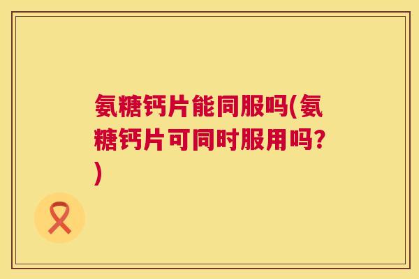 氨糖钙片能同服吗(氨糖钙片可同时服用吗？)