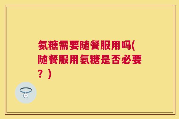 氨糖需要随餐服用吗(随餐服用氨糖是否必要?) 氨糖需要随餐服用吗(随餐服用氨糖是否必要?)
