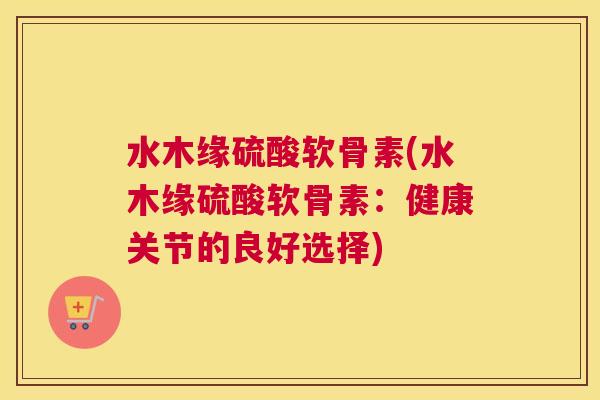 水木缘硫酸软骨素(水木缘硫酸软骨素：健康关节的良好选择)