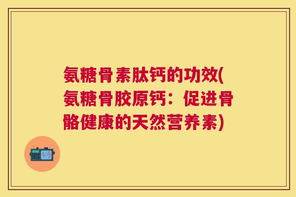 氨糖骨素肽钙的功效(氨糖骨胶原钙：促进骨骼健康的天然营养素)