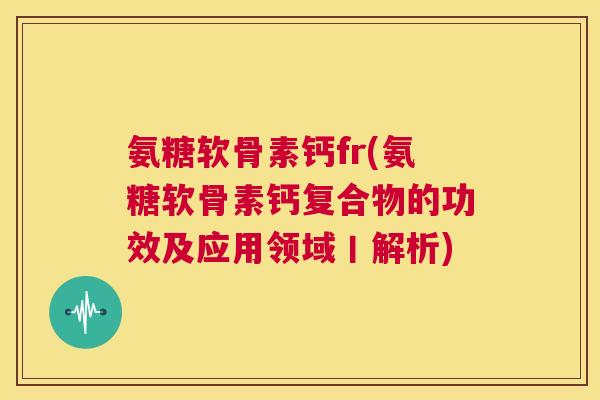 氨糖软骨素钙fr(氨糖软骨素钙复合物的功效及应用领域丨解析)