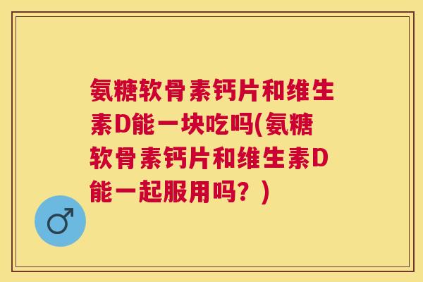 氨糖软骨素钙片和维生素D能一块吃吗(氨糖软骨素钙片和维生素D能一起服用吗？)