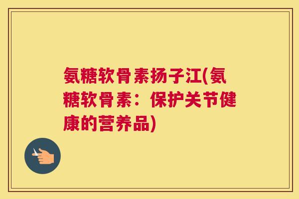 氨糖软骨素扬子江(氨糖软骨素：保护关节健康的营养品)