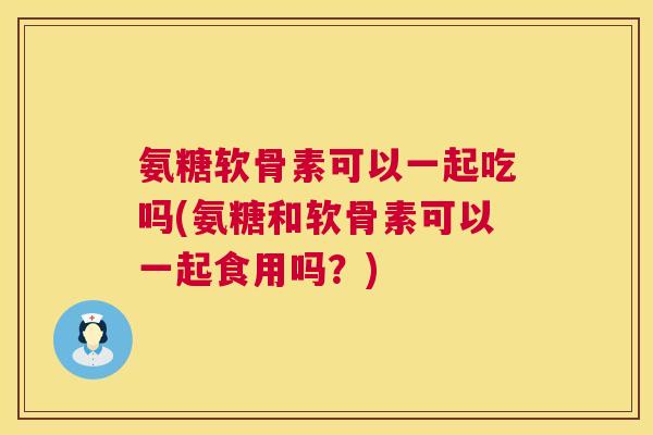 氨糖软骨素可以一起吃吗(氨糖和软骨素可以一起食用吗？)