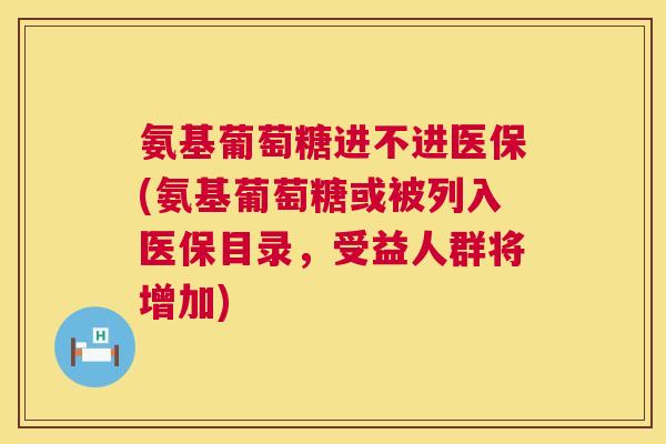 氨基葡萄糖进不进医保(氨基葡萄糖或被列入医保目录，受益人群将增加)
