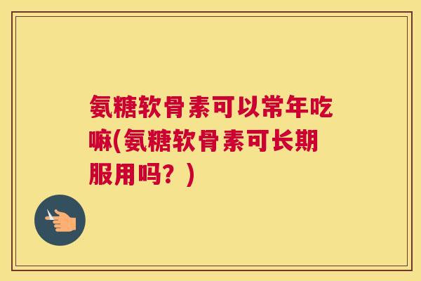 氨糖软骨素可以常年吃嘛(氨糖软骨素可长期服用吗？)