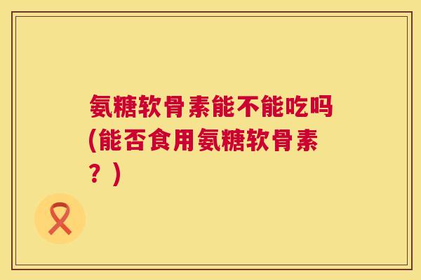氨糖软骨素能不能吃吗(能否食用氨糖软骨素？)